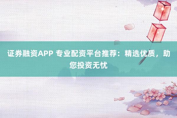 证券融资APP 专业配资平台推荐：精选优质，助您投资无忧
