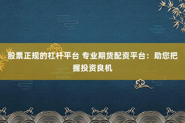 股票正规的杠杆平台 专业期货配资平台：助您把握投资良机