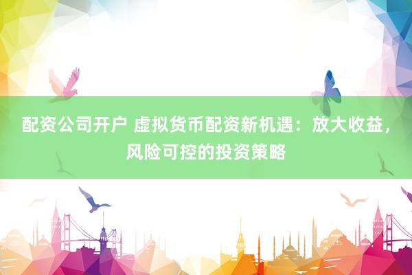 配资公司开户 虚拟货币配资新机遇：放大收益，风险可控的投资策略