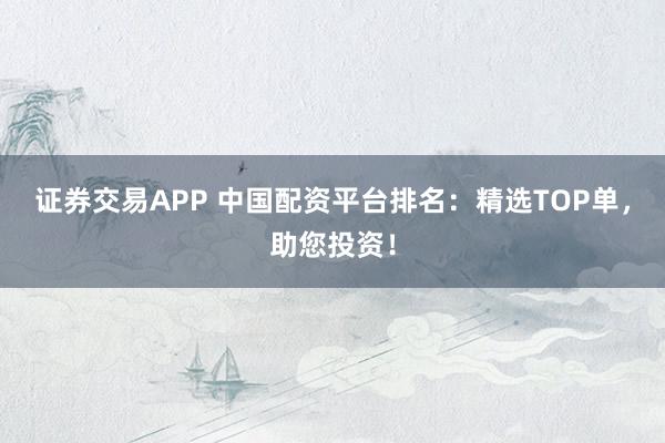 证券交易APP 中国配资平台排名：精选TOP单，助您投资！