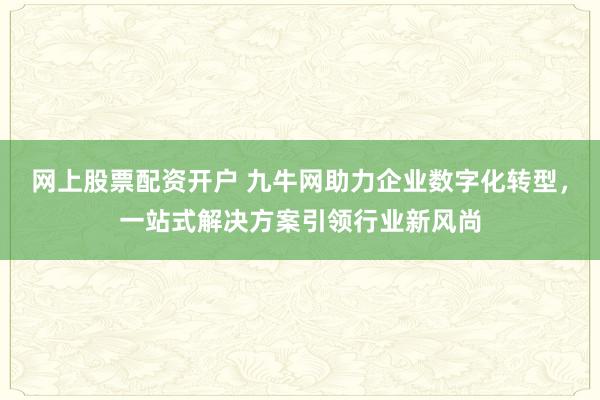 网上股票配资开户 九牛网助力企业数字化转型，一站式解决方案引领行业新风尚