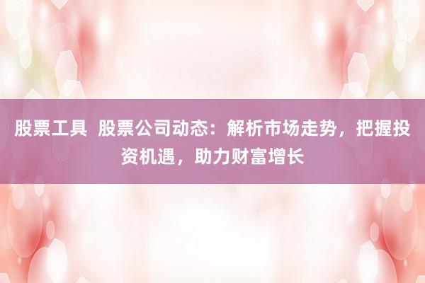 股票工具  股票公司动态：解析市场走势，把握投资机遇，助力财富增长
