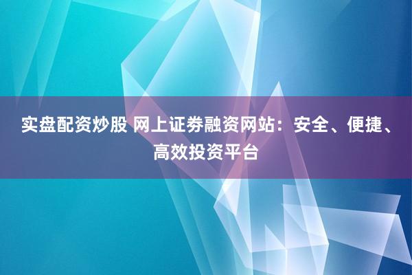 实盘配资炒股 网上证劵融资网站：安全、便捷、高效投资平台