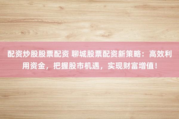 配资炒股股票配资 聊城股票配资新策略：高效利用资金，把握股市机遇，实现财富增值！