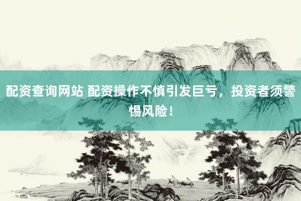 配资查询网站 配资操作不慎引发巨亏，投资者须警惕风险！