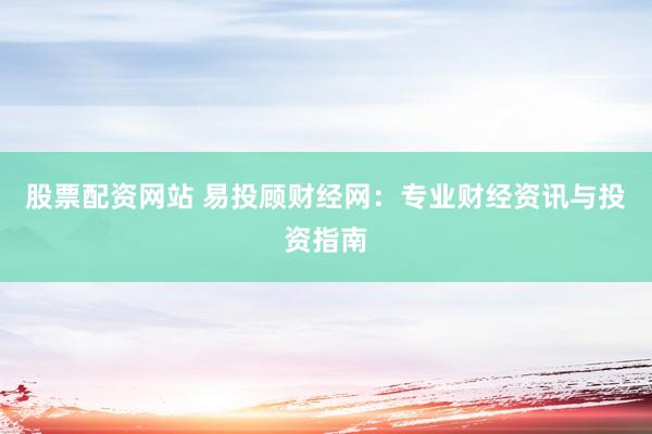 股票配资网站 易投顾财经网:专业财经资讯与投资指南