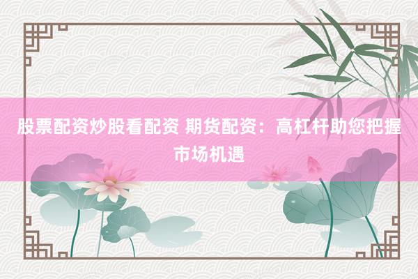 股票配资炒股看配资 期货配资：高杠杆助您把握市场机遇
