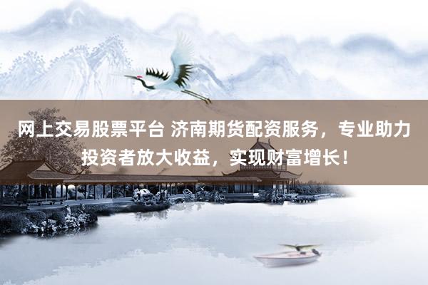 网上交易股票平台 济南期货配资服务，专业助力投资者放大收益，实现财富增长！