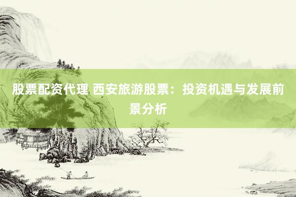 股票配资代理 西安旅游股票：投资机遇与发展前景分析