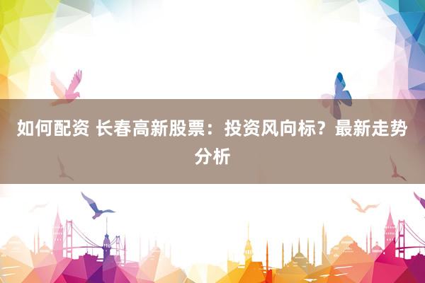 如何配资 长春高新股票：投资风向标？最新走势分析