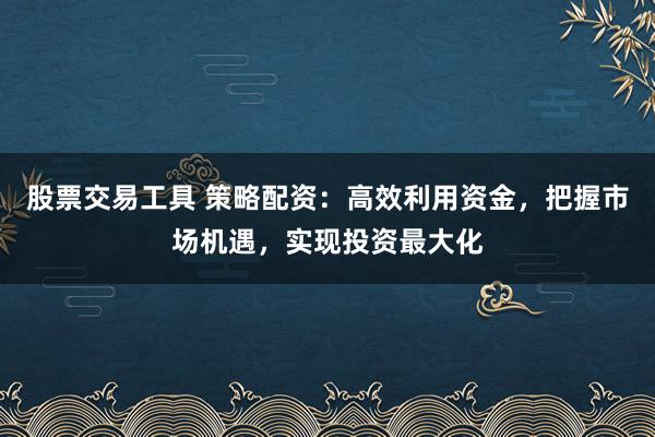 股票交易工具 策略配资：高效利用资金，把握市场机遇，实现投资最大化