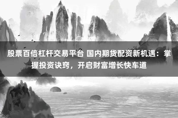 股票百倍杠杆交易平台 国内期货配资新机遇：掌握投资诀窍，开启财富增长快车道